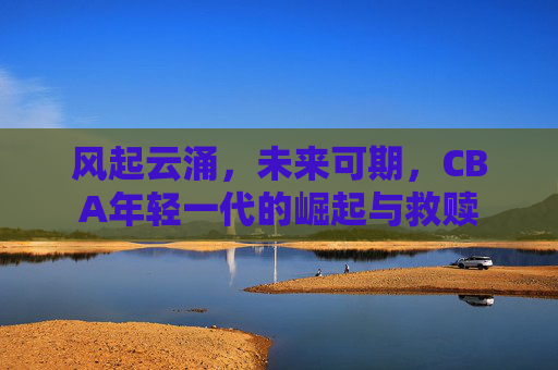 风起云涌，未来可期，CBA年轻一代的崛起与救赎