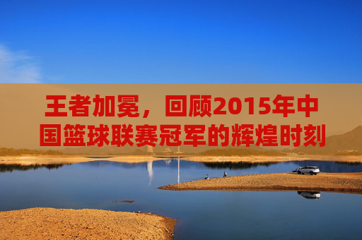 王者加冕,回顾2015年中国篮球联赛冠军的辉煌时刻