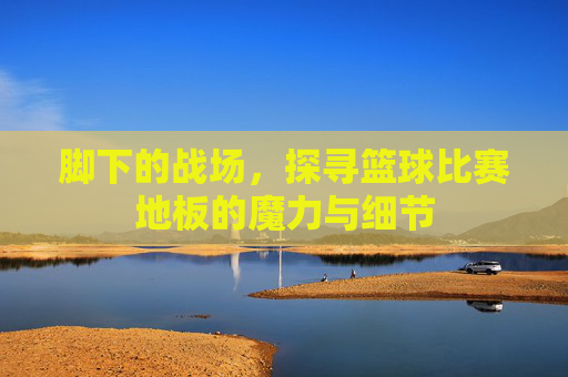 脚下的战场，探寻篮球比赛地板的魔力与细节