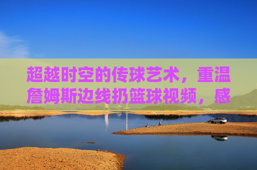 超越时空的传球艺术，重温詹姆斯边线扔篮球视频，感受上帝视角的统治力