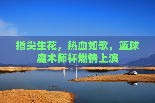 指尖生花,热血如歌,篮球魔术师杯燃情上演