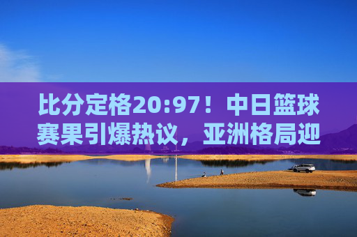 比分定格20:97!中日篮球赛果引爆热议,亚洲格局迎来巨变