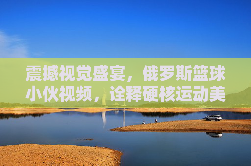 震撼视觉盛宴,俄罗斯篮球小伙视频,诠释硬核运动美学与热血荷尔蒙