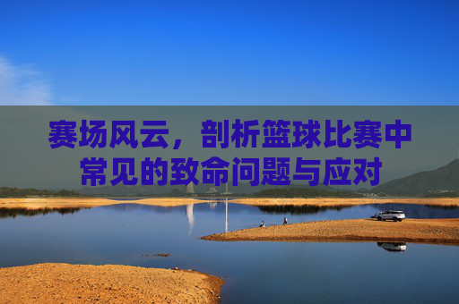 赛场风云,剖析篮球比赛中常见的致命问题与应对