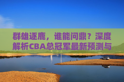 群雄逐鹿,谁能问鼎?深度解析CBA总冠军最新预测与争冠格局