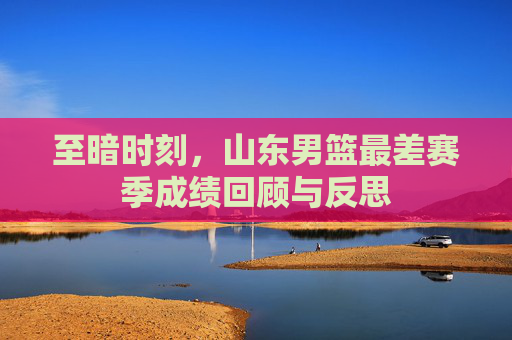 至暗时刻,山东男篮最差赛季成绩回顾与反思