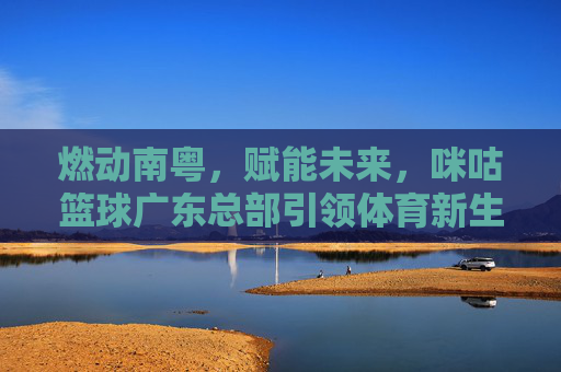 燃动南粤,赋能未来,咪咕篮球广东总部引领体育新生态
