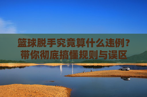 篮球脱手究竟算什么违例?带你彻底搞懂规则与误区