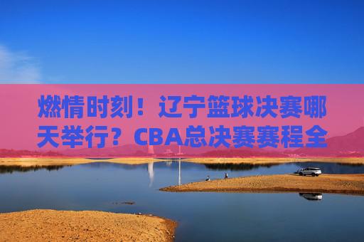 燃情时刻！辽宁篮球决赛哪天举行？CBA总决赛赛程全解析