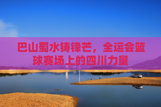 巴山蜀水铸锋芒，全运会篮球赛场上的四川力量