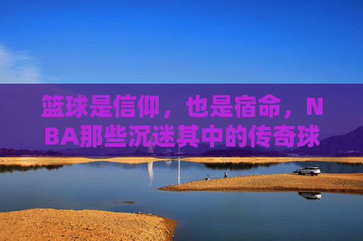 篮球是信仰,也是宿命,NBA那些沉迷其中的传奇球员