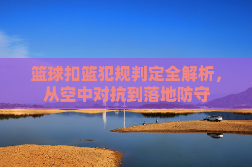 篮球扣篮犯规判定全解析，从空中对抗到落地防守
