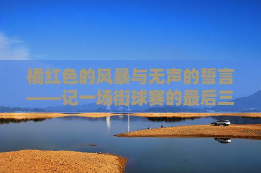 橘红色的风暴与无声的誓言——记一场街球赛的最后三分钟
