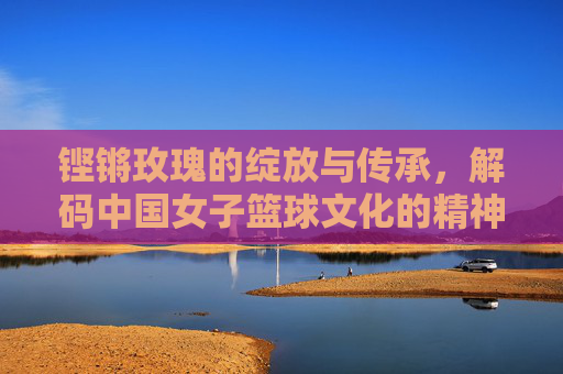 铿锵玫瑰的绽放与传承,解码中国女子篮球文化的精神内核