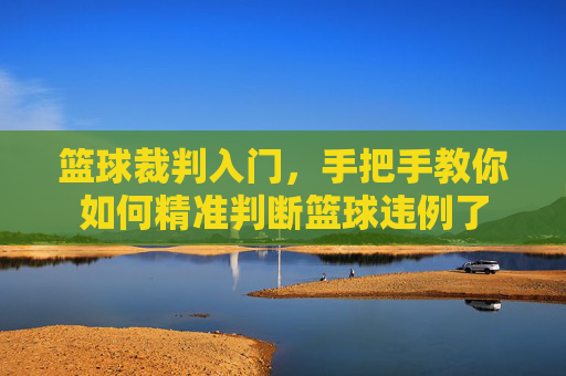 篮球裁判入门，手把手教你如何精准判断篮球违例了