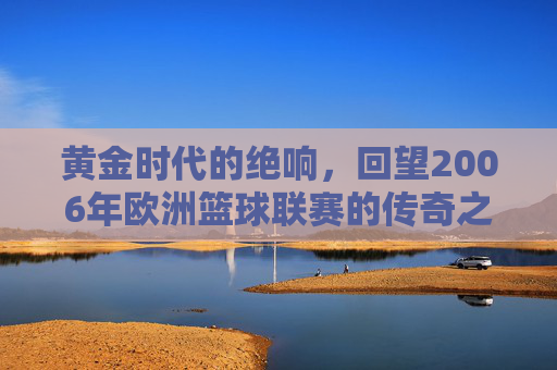 黄金时代的绝响，回望2006年欧洲篮球联赛的传奇之夜