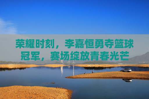 荣耀时刻，李嘉恒勇夺篮球冠军，赛场绽放青春光芒