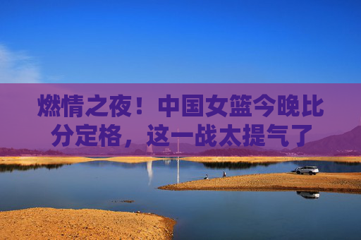 燃情之夜!中国女篮今晚比分定格,这一战太提气了