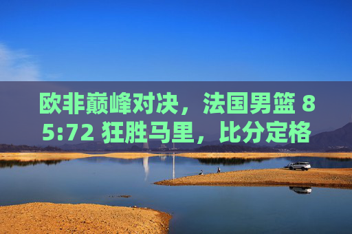 欧非巅峰对决,法国男篮 85:72 狂胜马里,比分定格全场