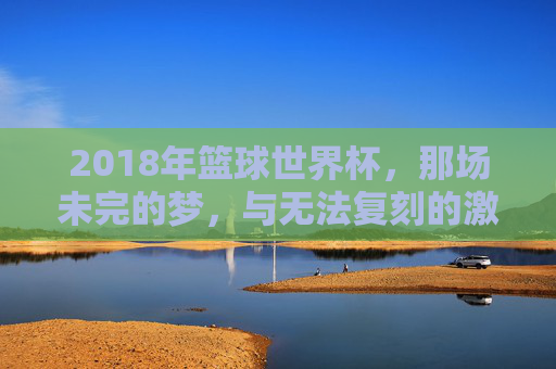 2018年篮球世界杯,那场未完的梦,与无法复刻的激情