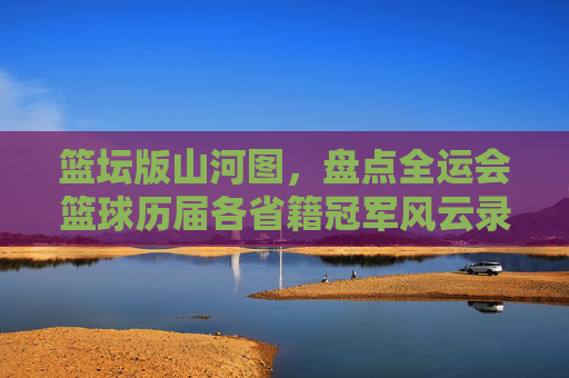 篮坛版山河图,盘点全运会篮球历届各省籍冠军风云录