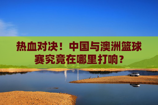 热血对决!中国与澳洲篮球赛究竟在哪里打响?