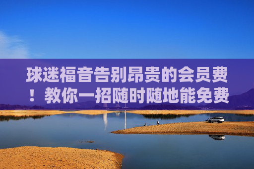 球迷福音告别昂贵的会员费!教你一招随时随地能免费看篮球直播