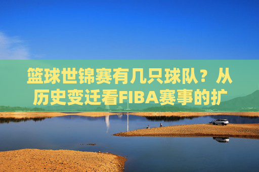 篮球世锦赛有几只球队?从历史变迁看FIBA赛事的扩军之路