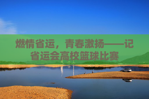 燃情省运,青春激扬——记省运会高校篮球比赛