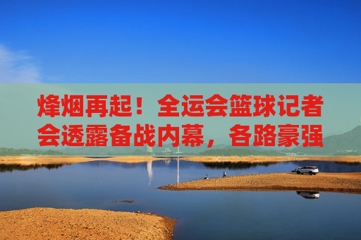 烽烟再起!全运会篮球记者会透露备战内幕,各路豪强剑指金牌