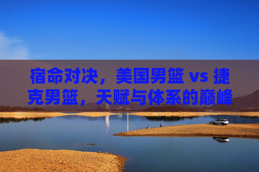 宿命对决,美国男篮 vs 捷克男篮,天赋与体系的巅峰较量