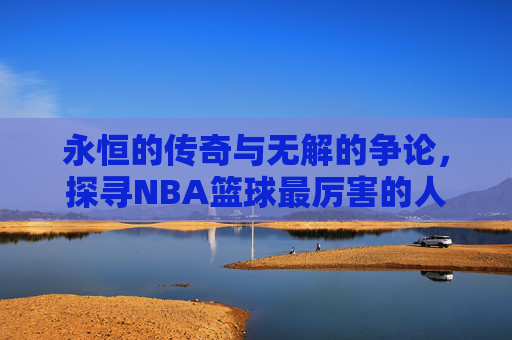 永恒的传奇与无解的争论，探寻NBA篮球最厉害的人