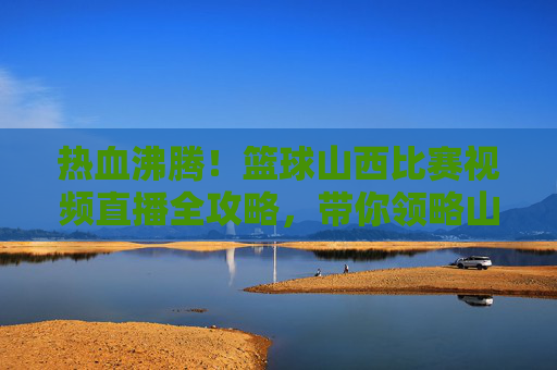 热血沸腾！篮球山西比赛视频直播全攻略，带你领略山西男篮风采