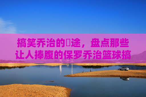 搞笑乔治的囧途，盘点那些让人捧腹的保罗乔治篮球搞笑视频