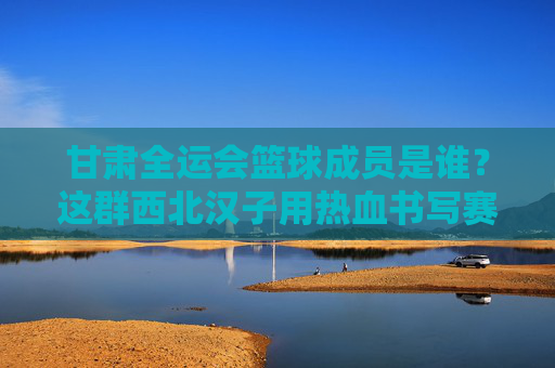 甘肃全运会篮球成员是谁？这群西北汉子用热血书写赛场答案