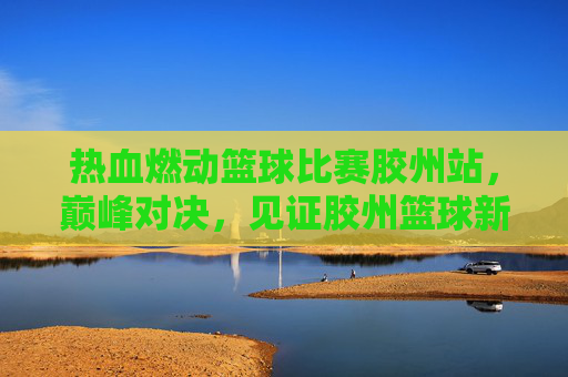 热血燃动篮球比赛胶州站,巅峰对决,见证胶州篮球新高度