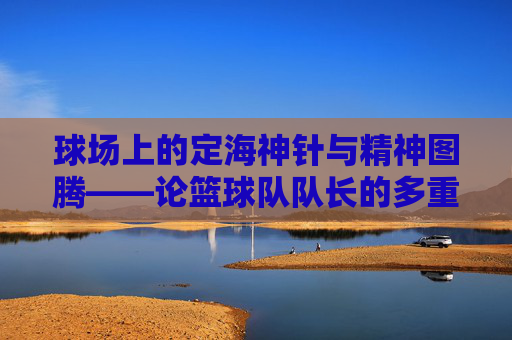 球场上的定海神针与精神图腾——论篮球队队长的多重魅力