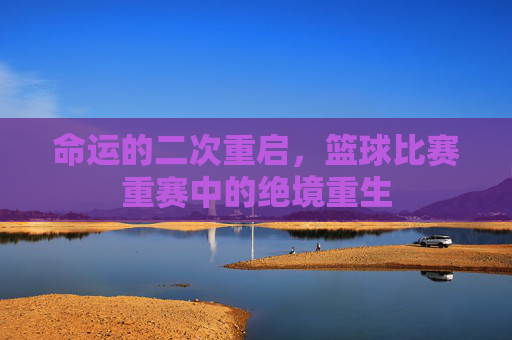 命运的二次重启,篮球比赛重赛中的绝境重生