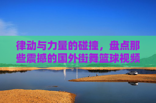 律动与力量的碰撞,盘点那些震撼的国外街舞篮球视频比赛