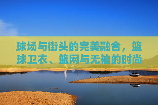 球场与街头的完美融合,篮球卫衣、篮网与无袖的时尚宣言