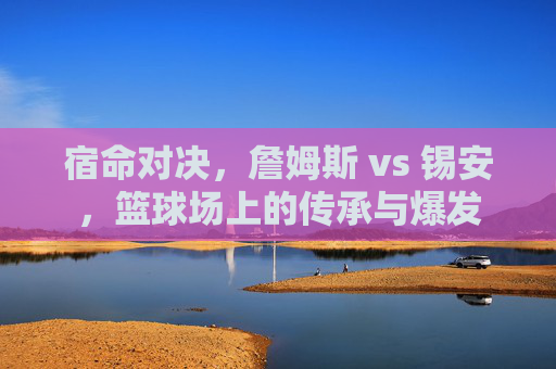宿命对决,詹姆斯 vs 锡安,篮球场上的传承与爆发