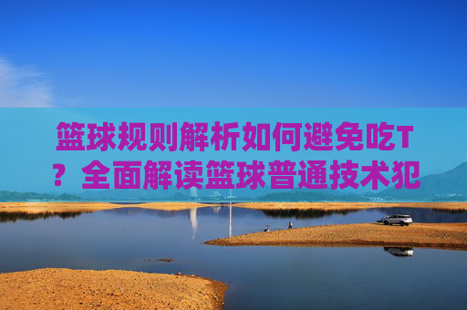篮球规则解析如何避免吃T？全面解读篮球普通技术犯规
