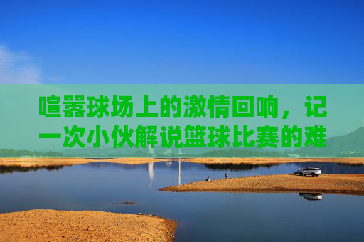 喧嚣球场上的激情回响,记一次小伙解说篮球比赛的难忘时刻