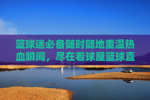 篮球迷必备随时随地重温热血瞬间,尽在看球屋篮球直播回放