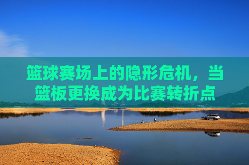 篮球赛场上的隐形危机,当篮板更换成为比赛转折点