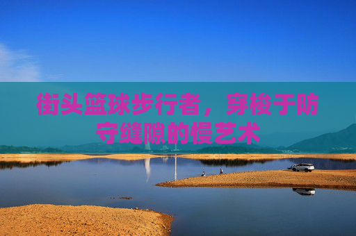 街头篮球步行者,穿梭于防守缝隙的慢艺术