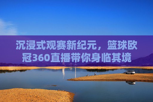 沉浸式观赛新纪元,篮球欧冠360直播带你身临其境