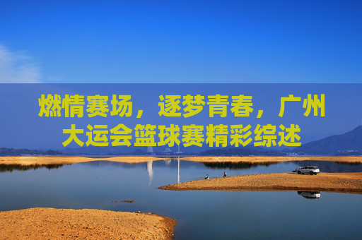 燃情赛场,逐梦青春,广州大运会篮球赛精彩综述