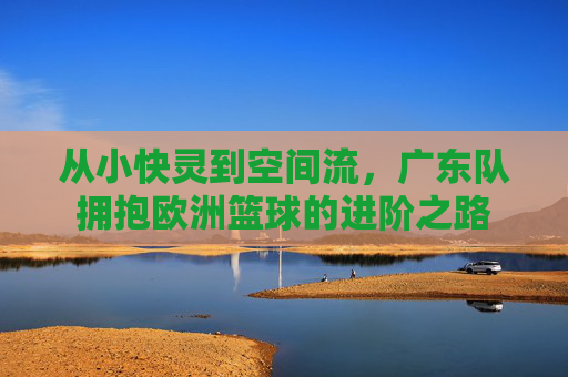 从小快灵到空间流,广东队拥抱欧洲篮球的进阶之路