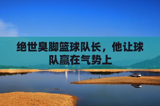 绝世臭脚篮球队长，他让球队赢在气势上